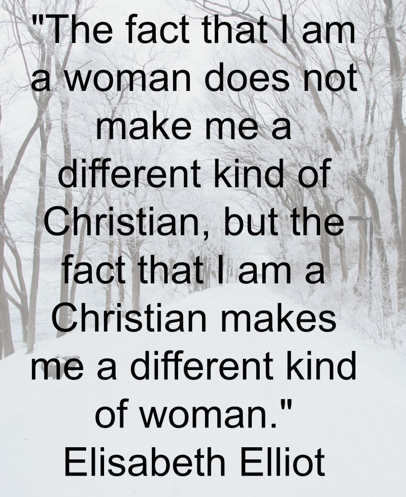 "The fact that I am a woman does not make me a different kind of Christian, but the fact that I am a Christian makes me a different kind of woman." Elisabeth Elliot