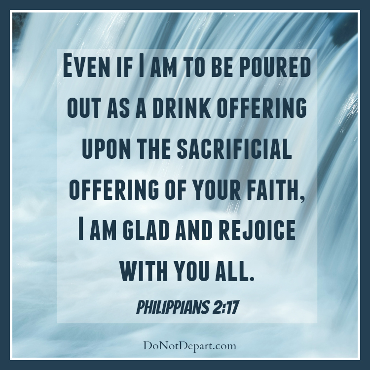 Even if I am to be poured out as a drink offering upon the sacrificial offering of your faith, I am glad and rejoice with you all. - Philippians 2:17